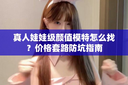 全国真人娃娃级颜值模特怎么找？价格套路防坑指南